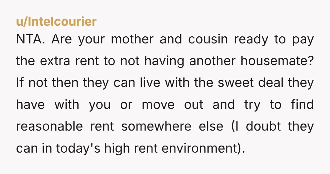 u/Intelcourier NTA. Are your mother and cousin ready to pay the extra rent to not having another housemate? If not then they can live with the sweet deal they have...