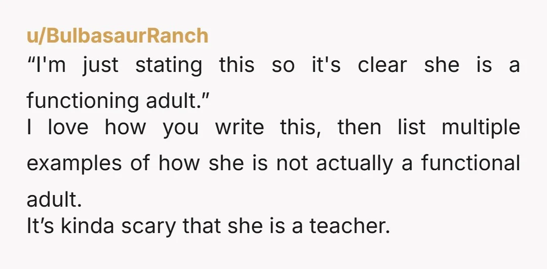 u/BulbasaurRanch “I'm just stating this so it's clear she is a functioning adult.” I love how you write this, then list multiple examples of how she is not actually a...