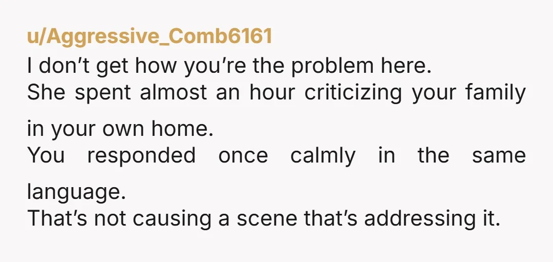 u/Aggressive_Comb6161 I don’t get how you’re the problem here. She spent almost an hour criticizing your family in your own home. You responded once calmly in the same language. That’s...