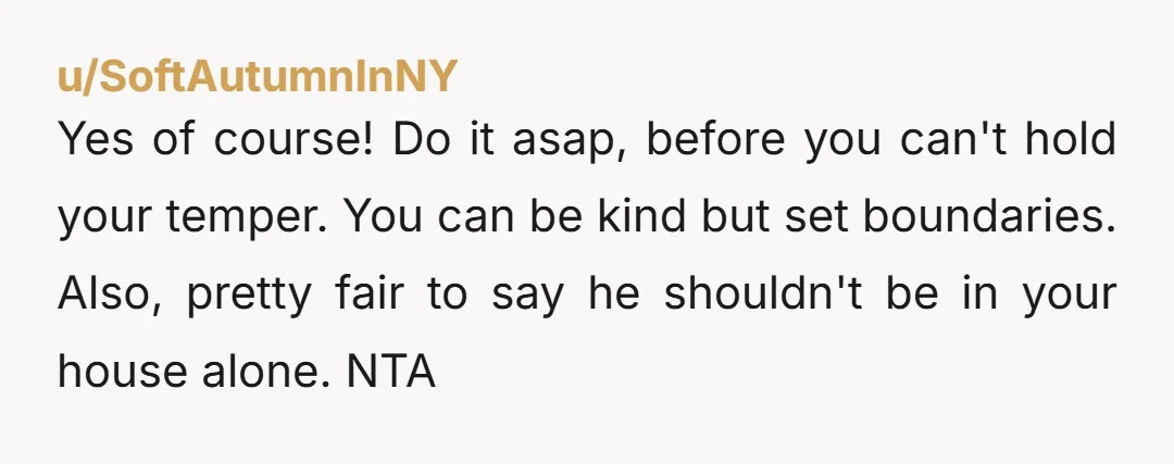 u/SoftAutumnInNY Yes of course! Do it asap, before you can't hold your temper. You can be kind but set boundaries. Also, pretty fair to say he shouldn't be in your...