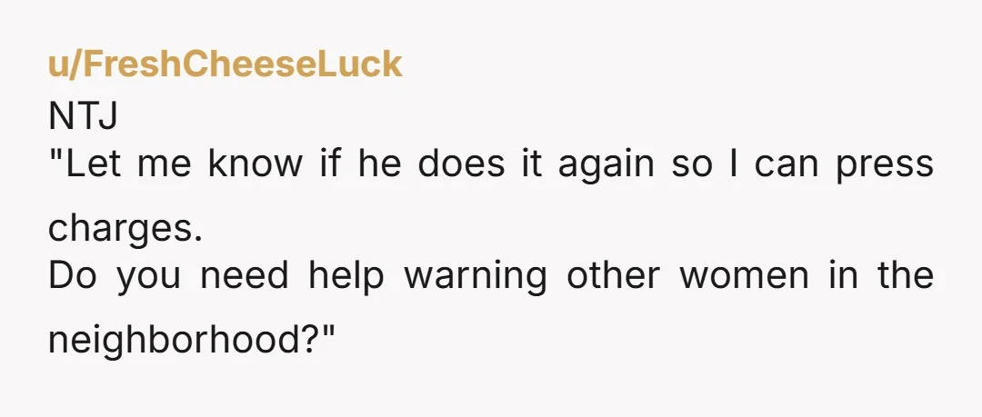 u/FreshCheeseLuck
NTJ
"Let me know if he does it again so I can press charges.
Do you need help warning other women in the neighborhood?"
