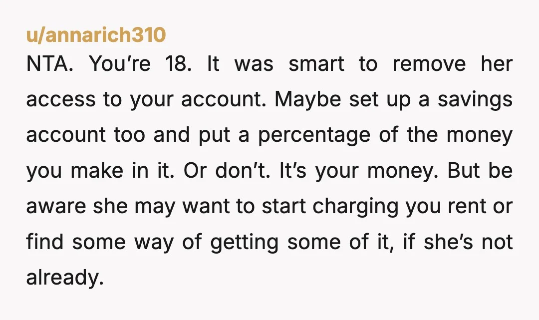 u/annarich310 NTA. You’re 18. It was smart to remove her access to your account. Maybe set up a savings account too and put a percentage of the money you make...