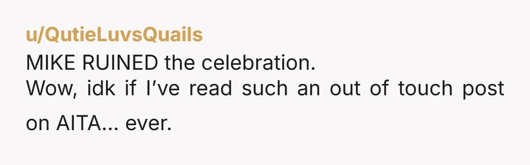 u/QutieLuvsQuails MIKE RUINED the celebration. Wow, idk if I’ve read such an out of touch post on AITA… ever. YTA. And so is your husband. “Mike has been making silly,...