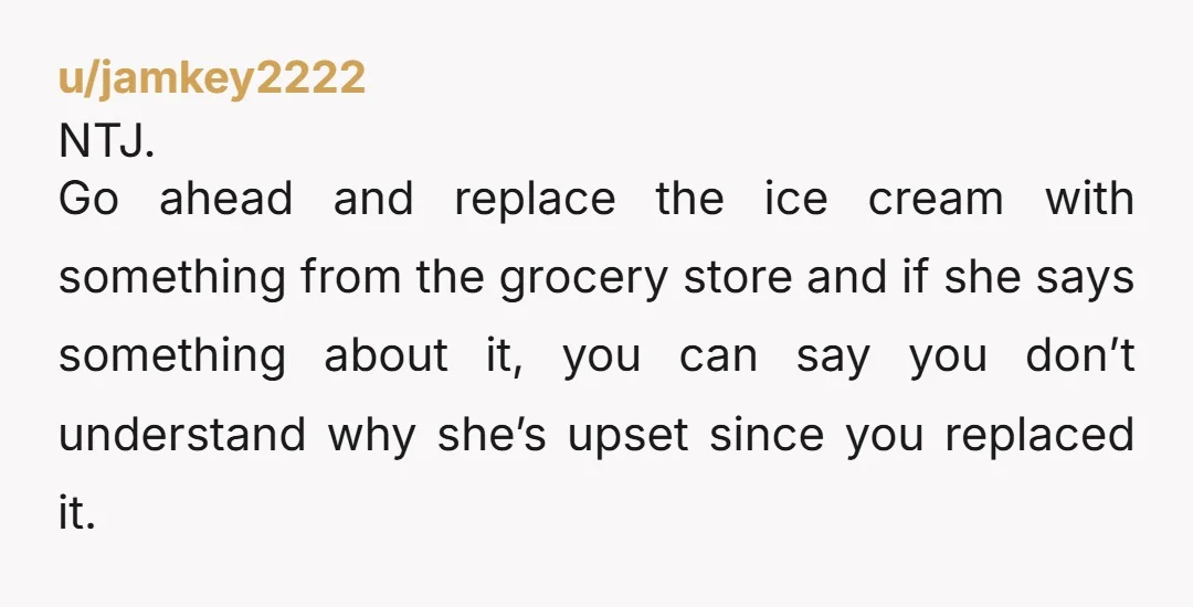 u/jamkey2222 NTJ. Go ahead and replace the ice cream with something from the grocery store and if she says something about it, you can say you don’t understand why she’s...