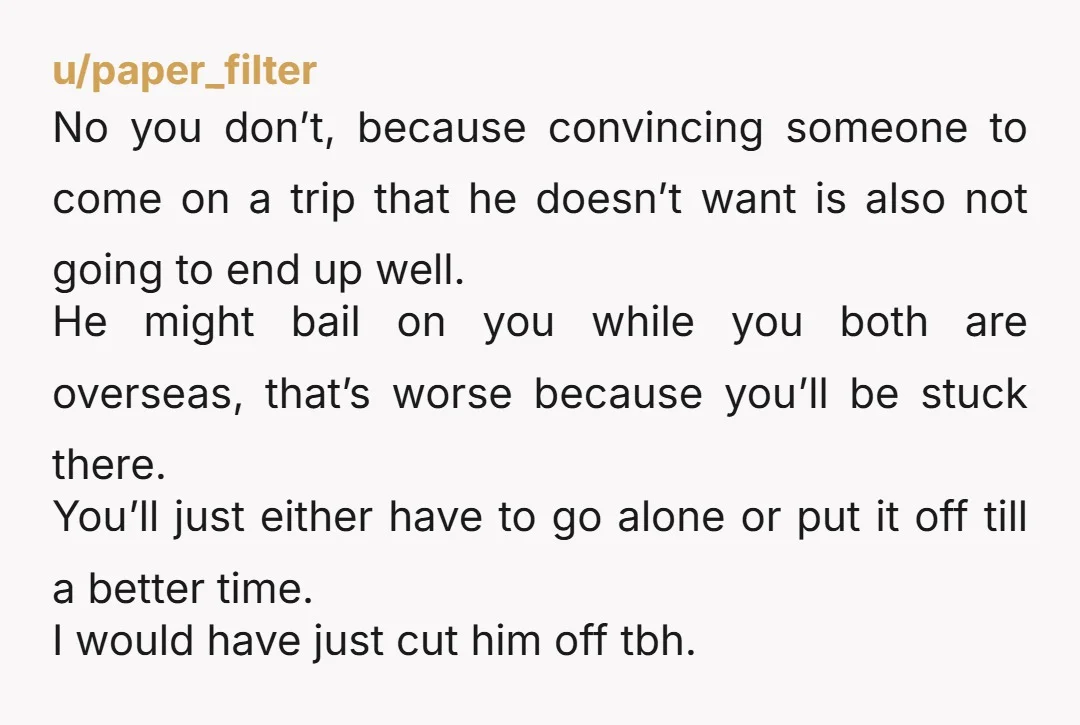 u/paper_filter No you don’t, because convincing someone to come on a trip that he doesn’t want is also not going to end up well. He might bail on you while...