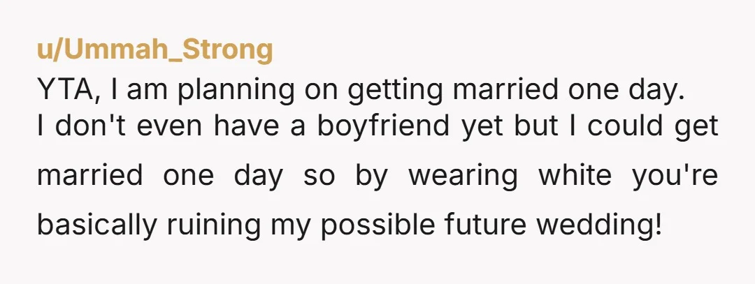 u/Ummah_Strong YTA, I am planning on getting married one day. I don't even have a boyfriend yet but I could get married one day so by wearing white you're basically...