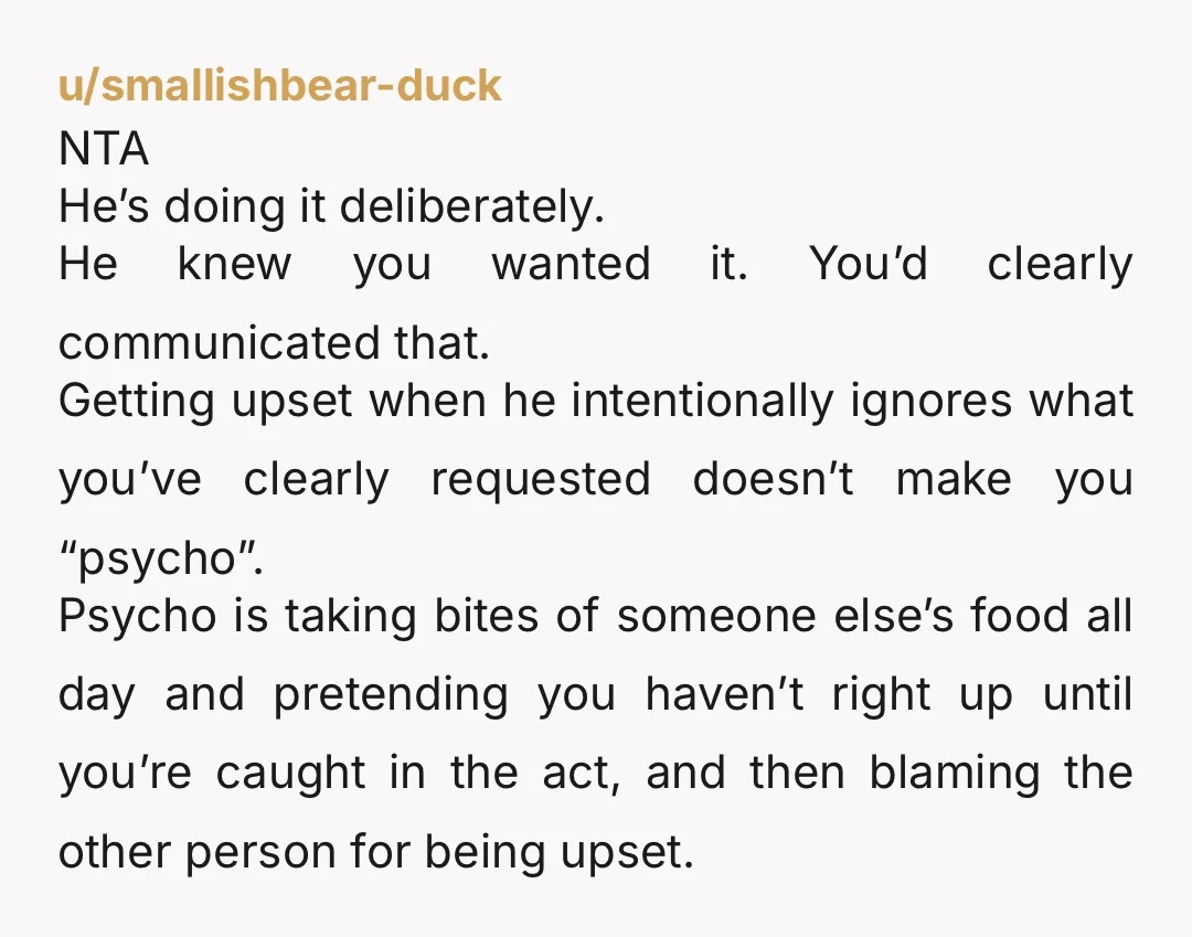 u/smallishbear-duck NTA He’s doing it deliberately. He knew you wanted it. You’d clearly communicated that. Getting upset when he intentionally ignores what you’ve clearly requested doesn’t make you “psycho”. Psycho...