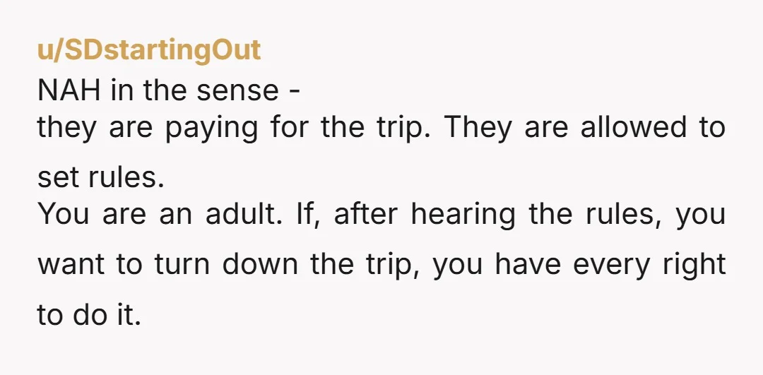 u/SDstartingOut NAH in the sense - they are paying for the trip. They are allowed to set rules. You are an adult. If, after hearing the rules, you want to...