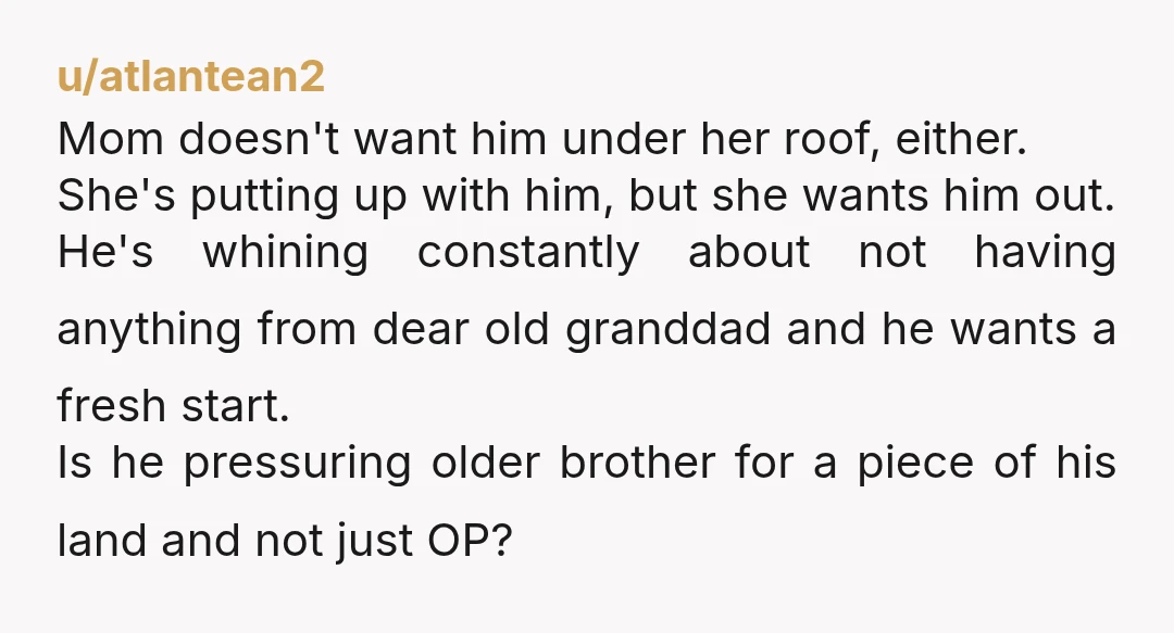 u/atlantean2 Mom doesn't want him under her roof, either. She's putting up with him, but she wants him out. He's whining constantly about not having anything from dear old granddad...