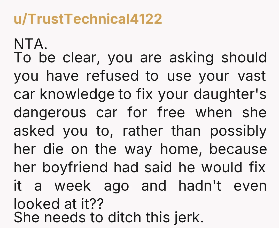 u/TrustTechnical4122 NTA. To be clear, you are asking should you have refused to use your vast car knowledge to fix your daughter's dangerous car for free when she asked you...