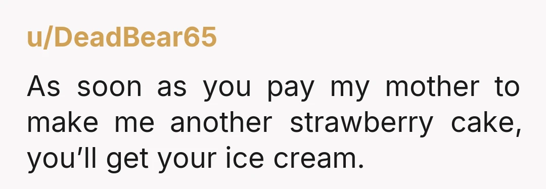 u/DeadBear65 As soon as you pay my mother to make me another strawberry cake, you’ll get your ice cream.