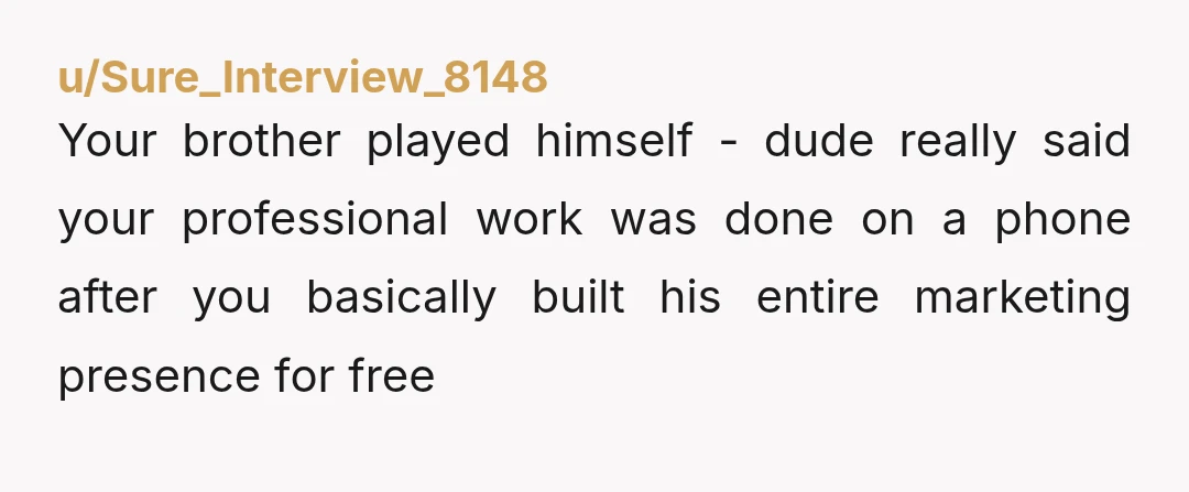 u/Sure_Interview_8148
Your brother played himself - dude really said your professional work was done on a phone after you basically built his entire marketing presence for free