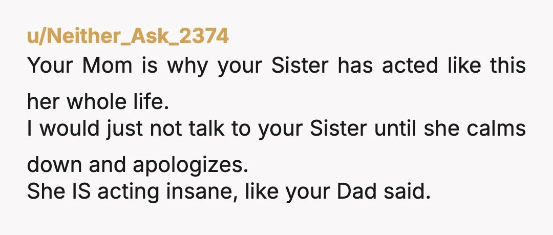 u/Neither_Ask_2374 Your Mom is why your Sister has acted like this her whole life. I would just not talk to your Sister until she calms down and apologizes. She IS...