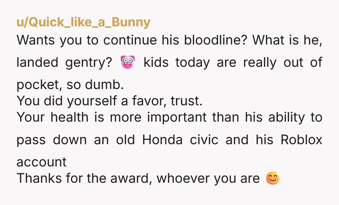 u/Quick_like_a_Bunny Wants you to continue his bloodline? What is he, landed gentry? 🤡 kids today are really out of pocket, so dumb. You did yourself a favor, trust. Your health...