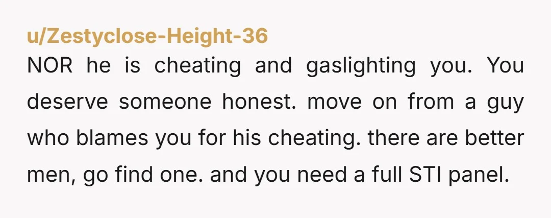 u/Zestyclose-Height-36 NOR he is cheating and gaslighting you. You deserve someone honest. move on from a guy who blames you for his cheating. there are better men, go find one....