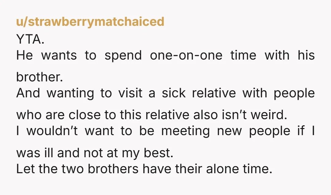 u/strawberrymatchaiced YTA. He wants to spend one-on-one time with his brother. And wanting to visit a sick relative with people who are close to this relative also isn’t weird. I...