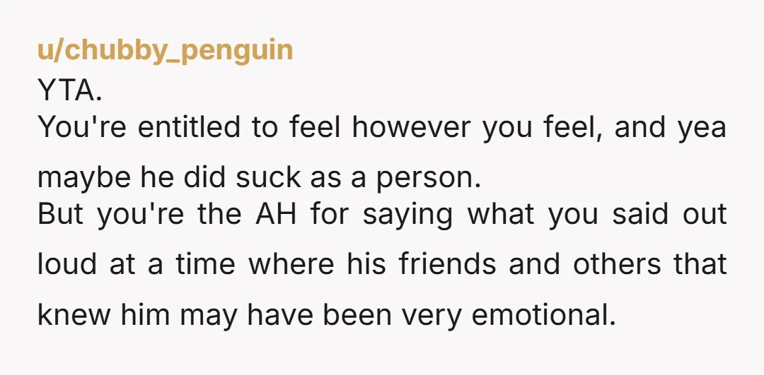 u/chubby_penguin YTA. You're entitled to feel however you feel, and yea maybe he did suck as a person. But you're the AH for saying what you said out loud at...