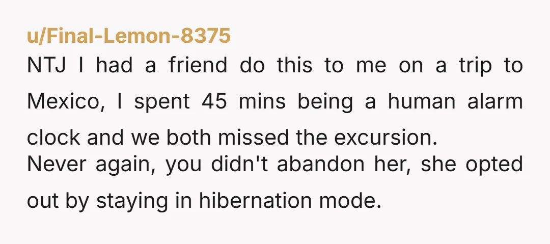 u/Final-Lemon-8375 NTJ I had a friend do this to me on a trip to Mexico, I spent 45 mins being a human alarm clock and we both missed the excursion....