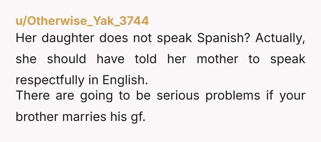 u/Otherwise_Yak_3744 Her daughter does not speak Spanish? Actually, she should have told her mother to speak respectfully in English. There are going to be serious problems if your brother marries...