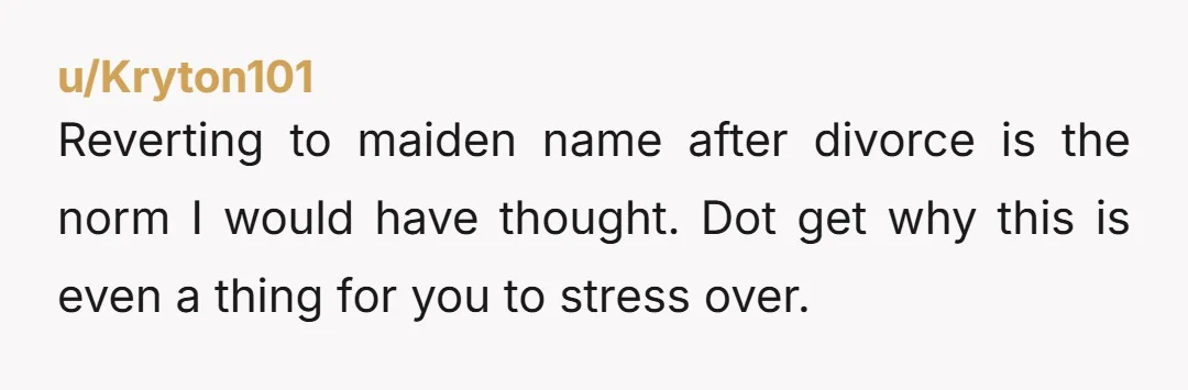 u/Kryton101 Reverting to maiden name after divorce is the norm I would have thought. Dot get why this is even a thing for you to stress over.