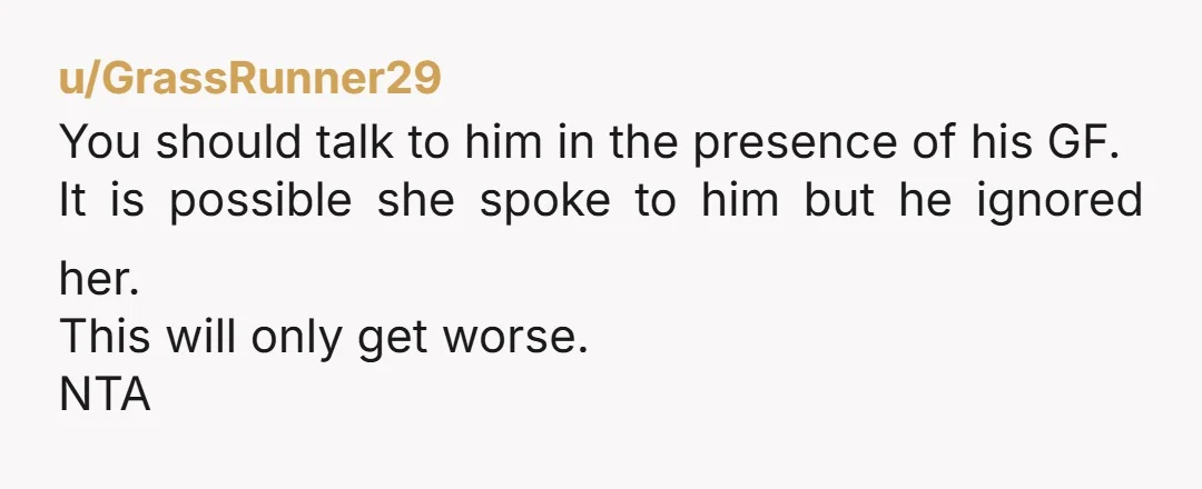 u/GrassRunner29
You should talk to him in the presence of his GF.
It is possible she spoke to him but he ignored her.
This will only get worse.
NTA