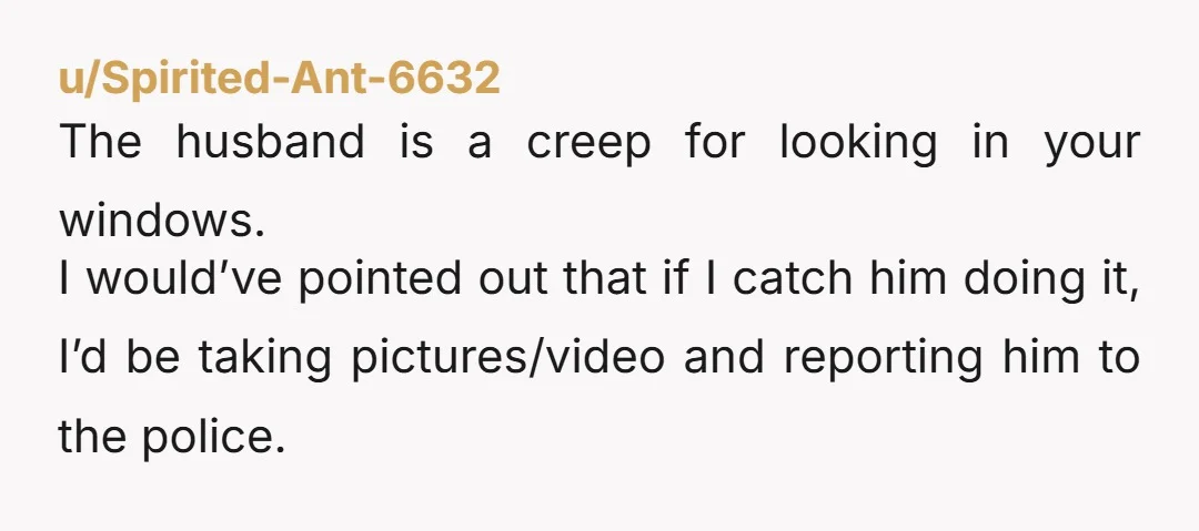 u/Spirited-Ant-6632 The husband is a creep for looking in your windows. I would’ve pointed out that if I catch him doing it, I’d be taking pictures/video and reporting him to...