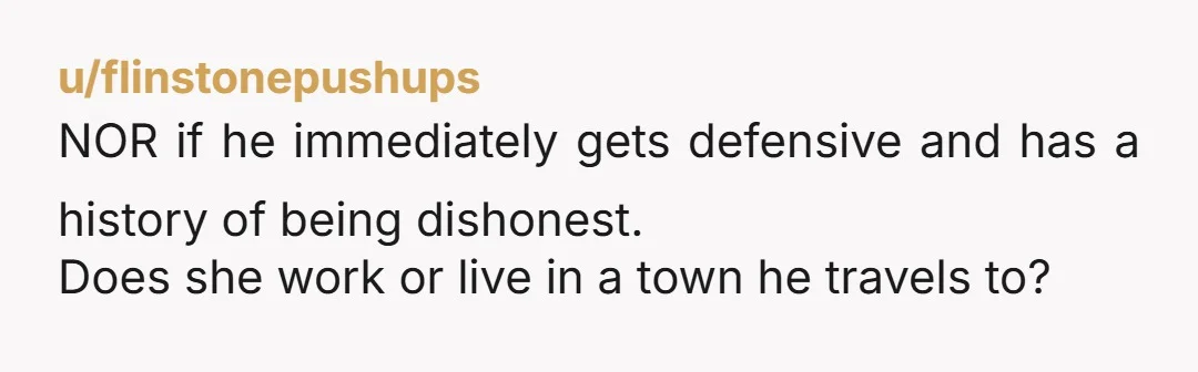 u/flinstonepushups
NOR if he immediately gets defensive and has a history of being dishonest.
Does she work or live in a town he travels to?