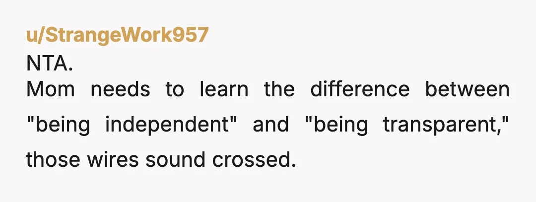 u/StrangeWork957
NTA.
Mom needs to learn the difference between "being independent" and "being transparent," those wires sound crossed.