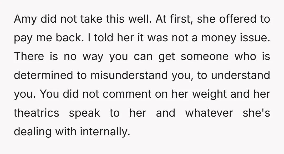 Amy did not take this well. At first, she offered to pay me back. I told her it was not a money issue.    There is no way you can...