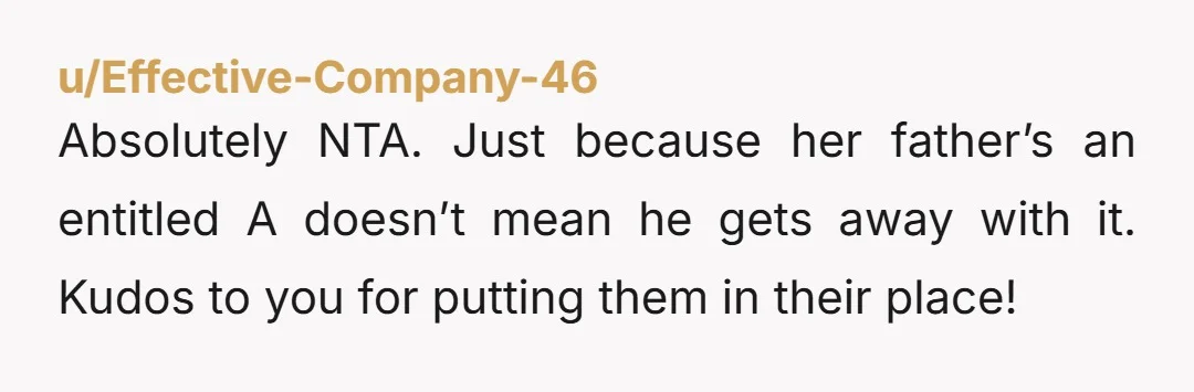 u/Effective-Company-46 Absolutely NTA. Just because her father’s an entitled A doesn’t mean he gets away with it. Kudos to you for putting them in their place!