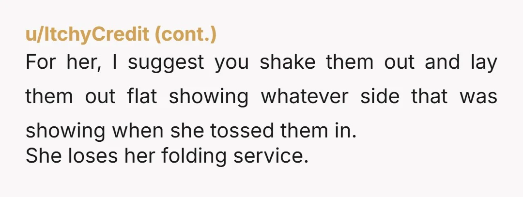 u/miss_antrope A lot of clothes SHOULD be washed inside out to preserve them btw. But NTA if you don't flip it back for her. Just let her know - unless...