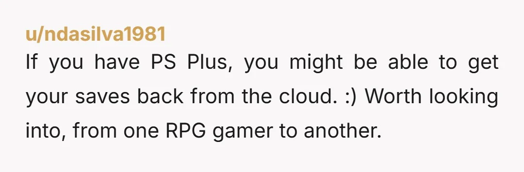 u/ndasilva1981
If you have PS Plus, you might be able to get your saves back from the cloud. :) Worth looking into, from one RPG gamer to another.