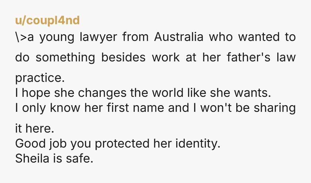 u/coupl4nd \>a young lawyer from Australia who wanted to do something besides work at her father's law practice. I hope she changes the world like she wants. I only know...