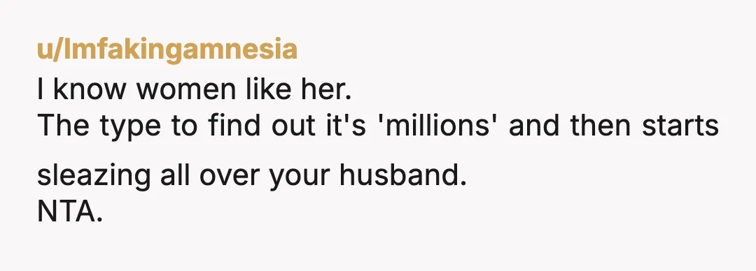 u/lmfakingamnesia
I know women like her.
The type to find out it's 'millions' and then starts sleazing all over your husband.
NTA.
