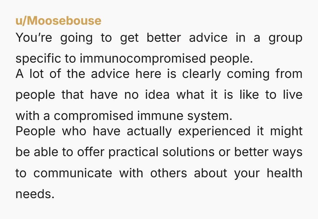 u/Moosebouse You’re going to get better advice in a group specific to immunocompromised people. A lot of the advice here is clearly coming from people that have no idea what...