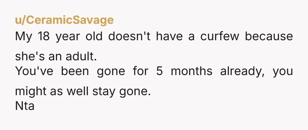 u/CeramicSavage My 18 year old doesn't have a curfew because she's an adult. You've been gone for 5 months already, you might as well stay gone. Nta