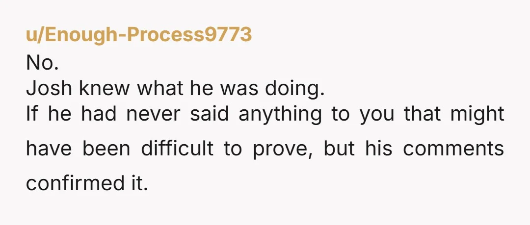 u/Enough-Process9773
No.
Josh knew what he was doing. 
If he had never said anything to you that might have been difficult to prove, but his comments confirmed it.