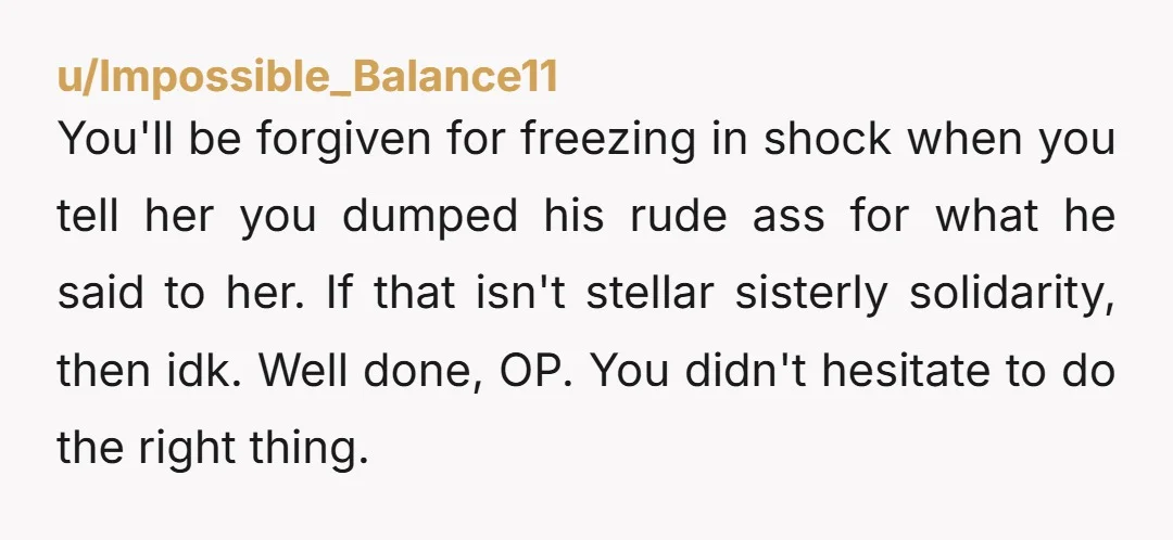 You'll be forgiven for freezing in shock when you tell her you dumped his rude ass for what he said to her. If that isn't stellar sisterly solidarity, then idk....
