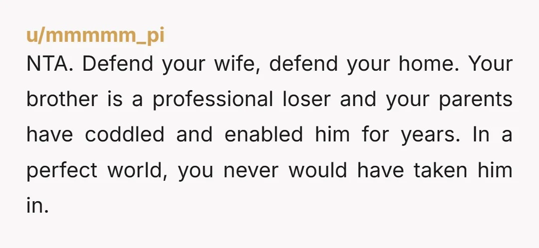 u/mmmmm_pi NTA. Defend your wife, defend your home. Your brother is a professional loser and your parents have coddled and enabled him for years. In a perfect world, you never...
