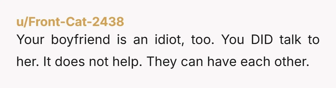 u/Front-Cat-2438 Your boyfriend is an idiot, too. You DID talk to her. It does not help. They can have each other.