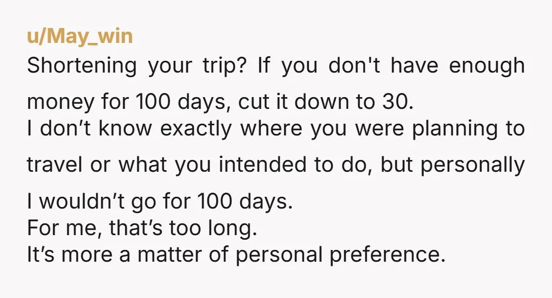 u/May_win Shortening your trip? If you don't have enough money for 100 days, cut it down to 30. I don’t know exactly where you were planning to travel or what...