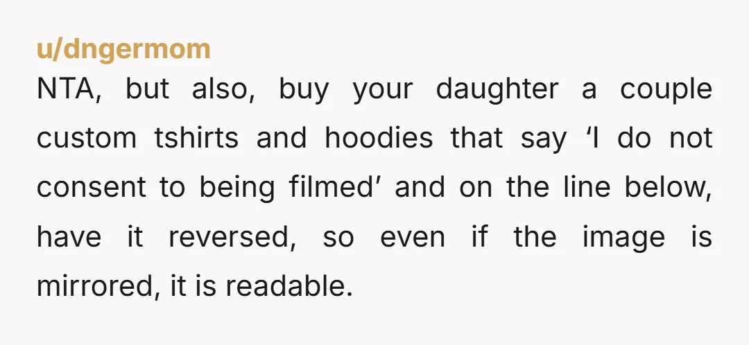 u/dngermom NTA, but also, buy your daughter a couple custom tshirts and hoodies that say ‘I do not consent to being filmed’ and on the line below, have it reversed,...