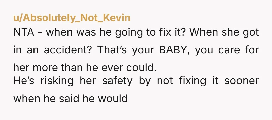 u/Absolutely_Not_Kevin NTA - when was he going to fix it? When she got in an accident? That’s your BABY, you care for her more than he ever could. He’s risking...