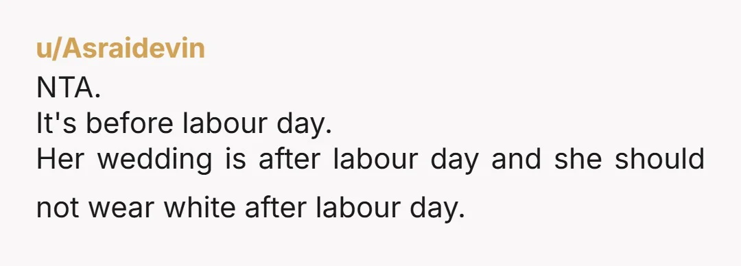 u/Asraidevin NTA. It's before labour day. Her wedding is after labour day and she should not wear white after labour day. 