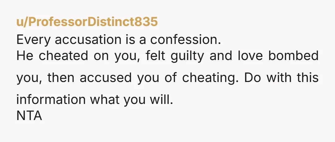 u/ProfessorDistinct835 Every accusation is a confession. He cheated on you, felt guilty and love bombed you, then accused you of cheating. Do with this information what you will. NTA