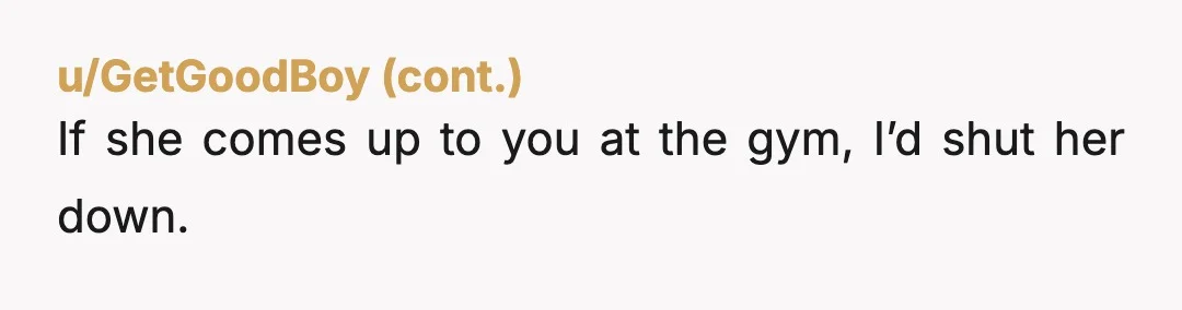 u/CamsHands
I’m married.
I certainly don’t give my number to men at the gym - or anywhere.
She led you on, my dude.
Block, and move on.