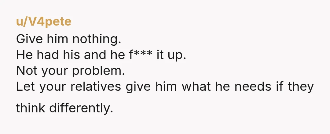 u/V4pete Give him nothing. He had his and he f*** it up. Not your problem. Let your relatives give him what he needs if they think differently.