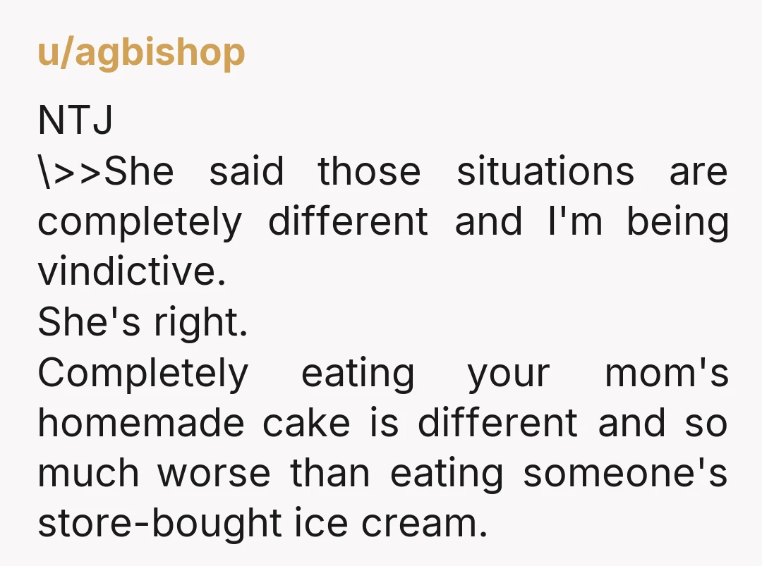 u/agbishop NTJ \>>She said those situations are completely different and I'm being vindictive. She's right. Completely eating your mom's homemade cake is different and so much worse than eating someone's...