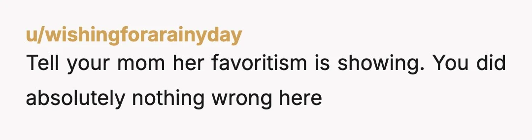 u/wishingforarainyday
Tell your mom her favoritism is showing. You did absolutely nothing wrong here