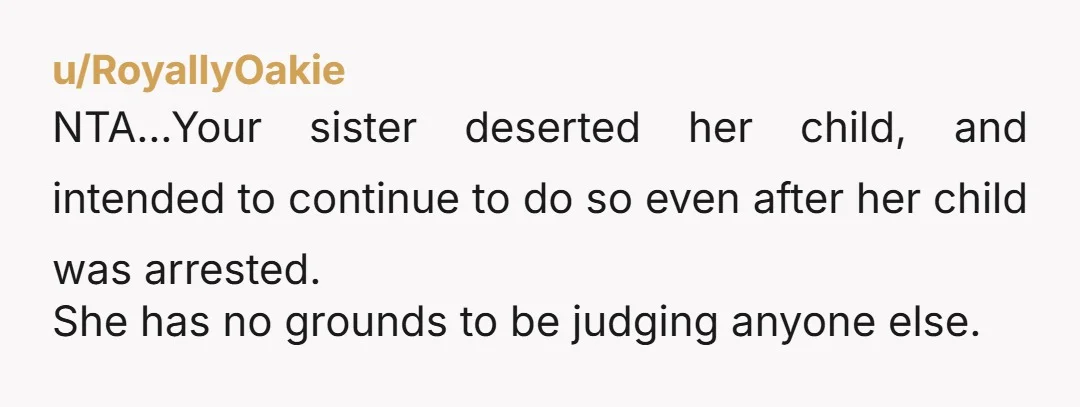 u/RoyallyOakie NTA...Your sister deserted her child, and intended to continue to do so even after her child was arrested. She has no grounds to be judging anyone else.